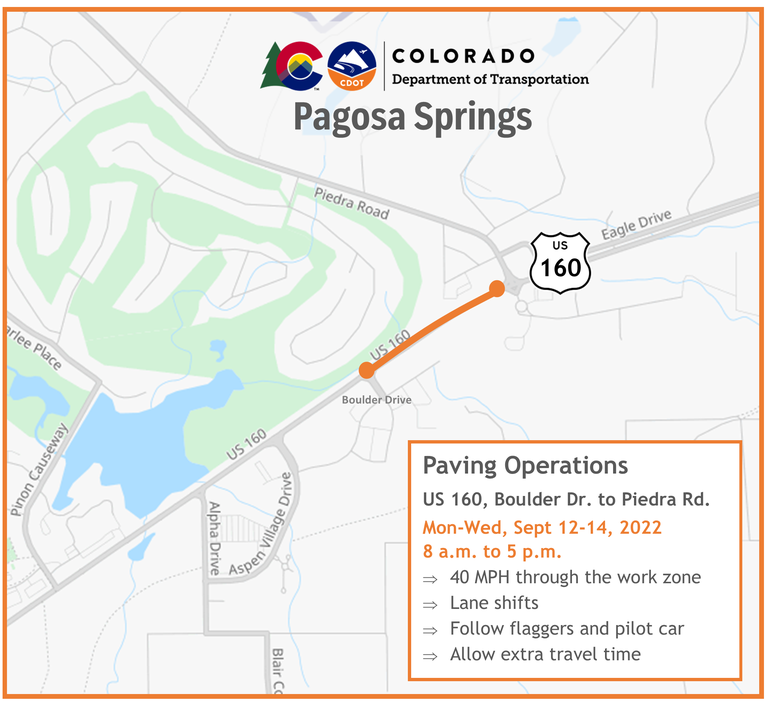Pagosa Springs paving operations on US 160 from Boulder Drive to Piedra Road. Monday through Wednesday, Sept. 12-14, 2022 8 a.m. to 5 p.m. 40 miles per hour through the work zone, lane shifts, follow flaggers and pilot car, allow extra travel time. 