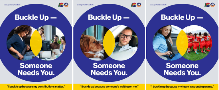 Ads that will appear as part of “Buckle Up - Someone Needs you” campaign Three blue and yellow graphics of people buckling their seat belts with corresponding photo of the people that need them. Includes CDOT logo. Copy reads “Buckle up - someone needs you” and “I buckle up because my team is counting on me.”