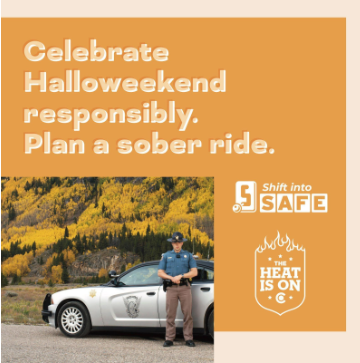 A Shift into Safe banner campaign with a Colorado State Trooper posing in front of a Colorado State Patrol vehicle on a paved road. On graphic copy reads “Celebrate Halloweekend responsibly. Plan a sober ride.” Orange graphic with Shift into Safe logo, The Heat Is On logo and photo of a trooper posing in front of a Colorado State Patrol vehicle on a paved road. On graphic copy reads “Celebrate Halloweekend responsibly. Plan a sober ride.”