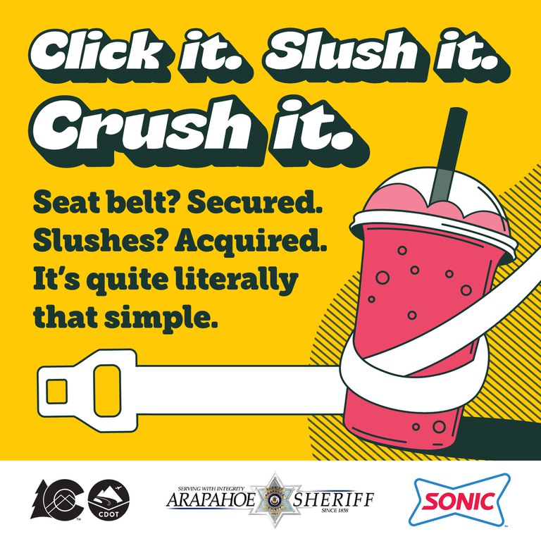 A graphic depicting a seat belt wrapped around an icy drink with the text overlay, “Click it. Slush it. Crush it. Seat belt? Secured. Slushes? Acquired. It’s quite literally that simple.” The CDOT, Arapahoe Sheriff and Sonic logos reside on the bottom of the graphic. Colorado Seat Belt Laws