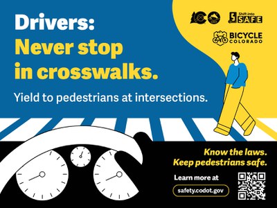  Illustrated graphic of a pedestrian in a crosswalk from a driver's perspective inside a vehicle. Text reads “Drivers: Never stop in crosswalks. Yield to pedestrians at intersections." At the bottom, a call to action reads 'Know the laws. Keep pedestrians safe,' with a QR code and URL to safety.codot.gov. CDOT, Bicycle Colorado and Shift into Safe logos are in the upper right-hand corner.