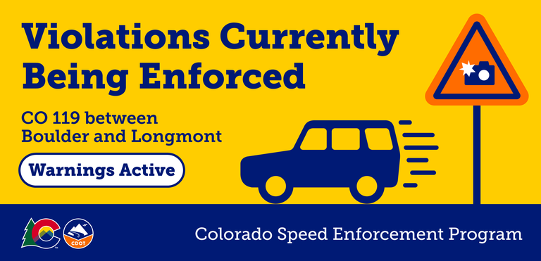 Colorado Speed Enforcement Violations Currently Being Enforced on CO 119 between Boulder and Longmont Warnings Active graphic Colorado Speed Enforcement Violations Currently Being Enforced on CO 119 between Boulder and Longmont Warnings Active graphic. Refer to the graphic for specifics.
