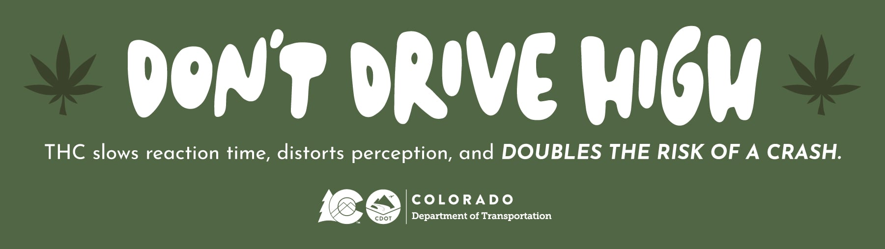 Don't Drive High Don't Drive High THC slows reaction time, distorts perception, and doubles the risk of a crash. Colorado Department of Transportation